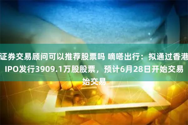 证券交易顾问可以推荐股票吗 嘀嗒出行：拟通过香港IPO发行3909.1万股股票，预计6月28日开始交易