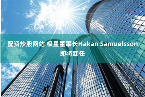 配资炒股网站 极星董事长Hakan Samuelsson即将卸任