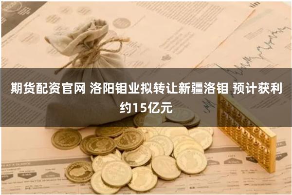 期货配资官网 洛阳钼业拟转让新疆洛钼 预计获利约15亿元