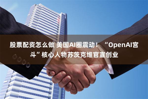 股票配资怎么做 美国AI圈震动！ “OpenAI宫斗”核心人物苏茨克维官宣创业