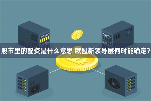 股市里的配资是什么意思 欧盟新领导层何时能确定？