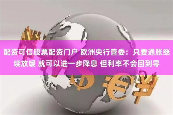 配资可信股票配资门户 欧洲央行管委：只要通胀继续放缓 就可以进一步降息 但利率不会回到零