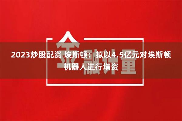 2023炒股配资 埃斯顿：拟以4.5亿元对埃斯顿机器人进行增资