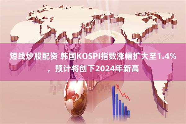 短线炒股配资 韩国KOSPI指数涨幅扩大至1.4%，预计将创下2024年新高