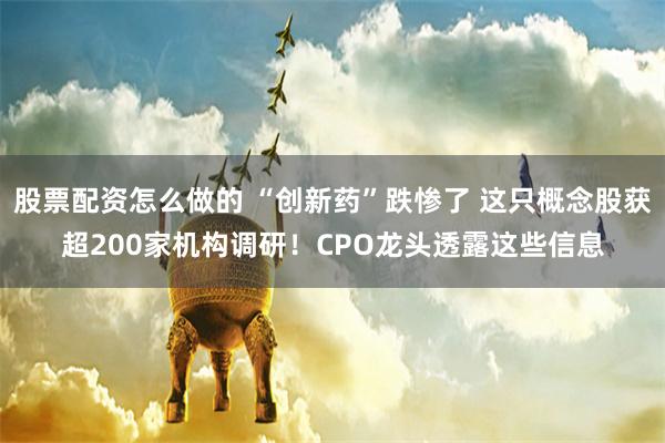 股票配资怎么做的 “创新药”跌惨了 这只概念股获超200家机构调研！CPO龙头透露这些信息