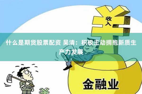 什么是期货股票配资 吴清：积极主动拥抱新质生产力发展