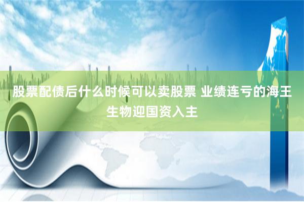 股票配债后什么时候可以卖股票 业绩连亏的海王生物迎国资入主