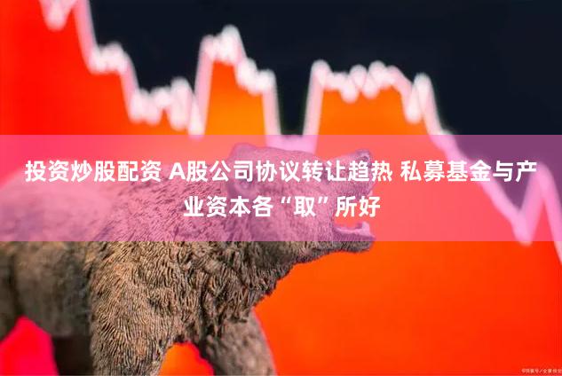 投资炒股配资 A股公司协议转让趋热 私募基金与产业资本各“取”所好