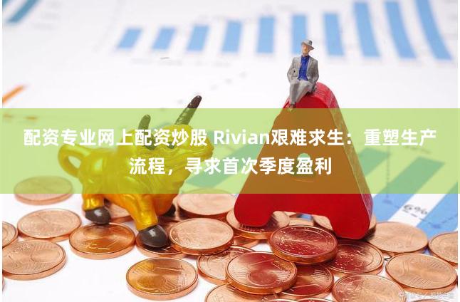 配资专业网上配资炒股 Rivian艰难求生：重塑生产流程，寻求首次季度盈利