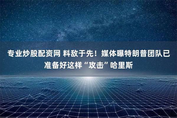 专业炒股配资网 料敌于先！媒体曝特朗普团队已准备好这样“攻击”哈里斯