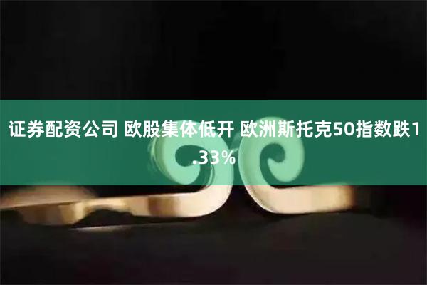 证券配资公司 欧股集体低开 欧洲斯托克50指数跌1.33%