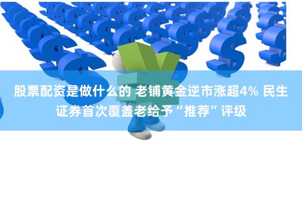 股票配资是做什么的 老铺黄金逆市涨超4% 民生证券首次覆盖老给予“推荐”评级