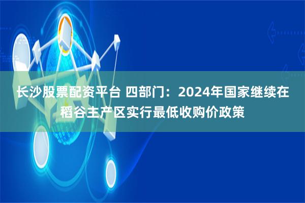 长沙股票配资平台 四部门：2024年国家继续在稻谷主产区实行最低收购价政策