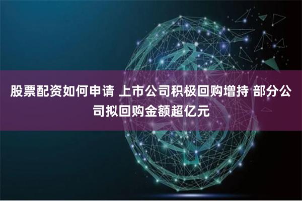 股票配资如何申请 上市公司积极回购增持 部分公司拟回购金额超亿元