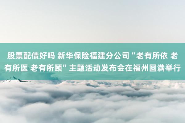 股票配债好吗 新华保险福建分公司“老有所依 老有所医 老有所颐”主题活动发布会在福州圆满举行