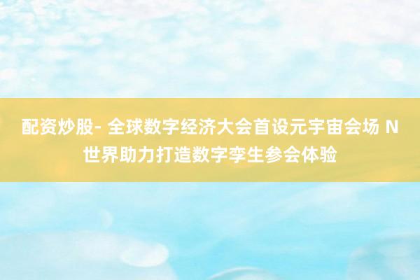 配资炒股- 全球数字经济大会首设元宇宙会场 N世界助力打造数字孪生参会体验