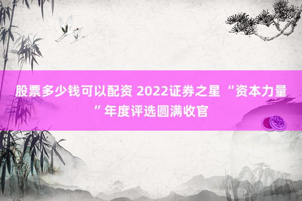 股票多少钱可以配资 2022证券之星 “资本力量”年度评选圆满收官
