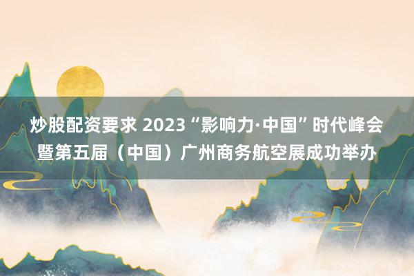 炒股配资要求 2023“影响力·中国”时代峰会暨第五届（中国）广州商务航空展成功举办