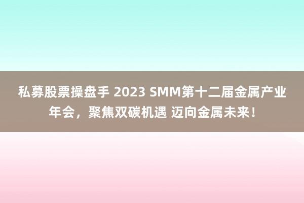 私募股票操盘手 2023 SMM第十二届金属产业年会，聚焦双碳机遇 迈向金属未来！
