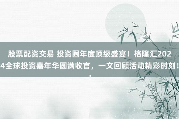 股票配资交易 投资圈年度顶级盛宴！格隆汇2024全球投资嘉年华圆满收官，一文回顾活动精彩时刻！