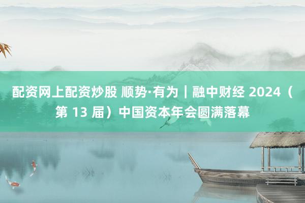 配资网上配资炒股 顺势·有为｜融中财经 2024（第 13 届）中国资本年会圆满落幕