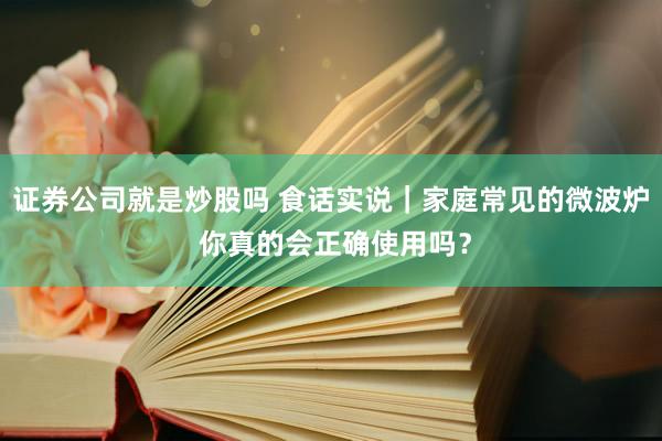 证券公司就是炒股吗 食话实说｜家庭常见的微波炉 你真的会正确使用吗？