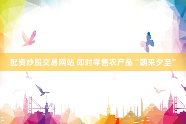 配资炒股交易网站 即时零售农产品“朝采夕至”