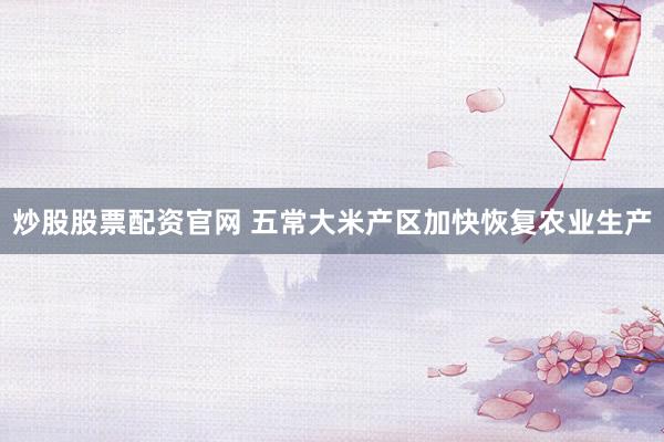 炒股股票配资官网 五常大米产区加快恢复农业生产