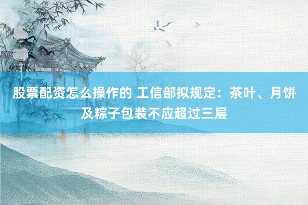 股票配资怎么操作的 工信部拟规定：茶叶、月饼及粽子包装不应超过三层
