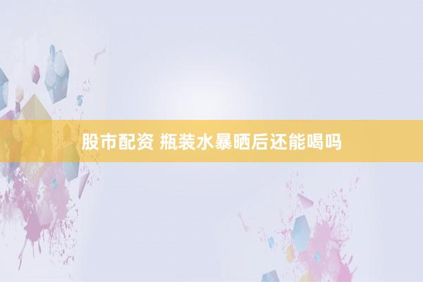 股市配资 瓶装水暴晒后还能喝吗
