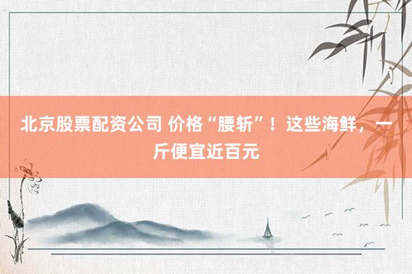 北京股票配资公司 价格“腰斩”！这些海鲜，一斤便宜近百元