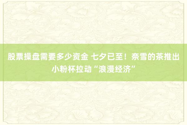 股票操盘需要多少资金 七夕已至！奈雪的茶推出小粉杯拉动“浪漫经济”