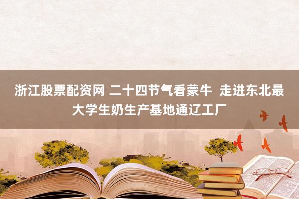 浙江股票配资网 二十四节气看蒙牛  走进东北最大学生奶生产基地通辽工厂