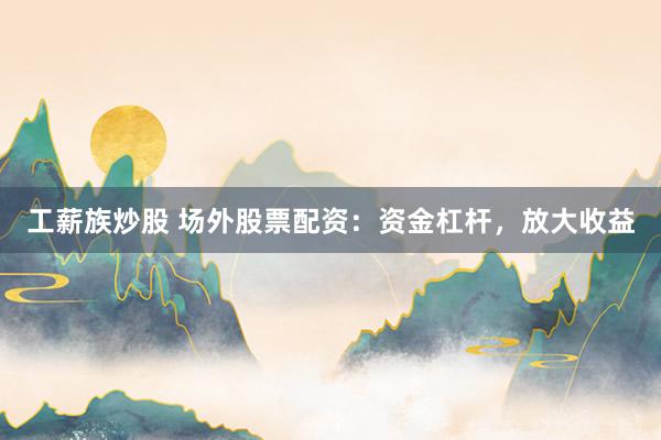 工薪族炒股 场外股票配资：资金杠杆，放大收益