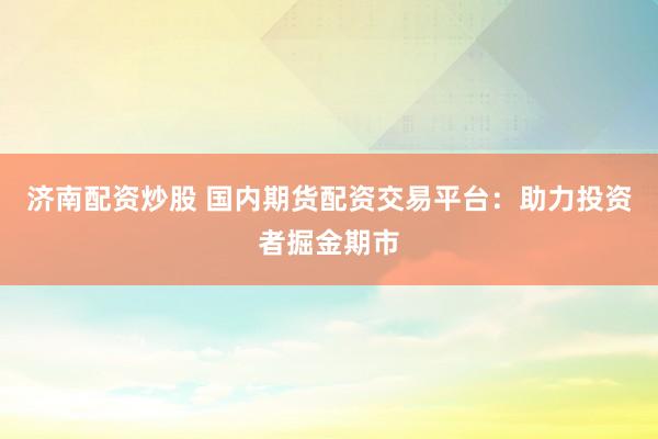 济南配资炒股 国内期货配资交易平台：助力投资者掘金期市