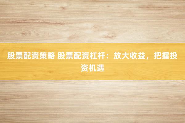 股票配资策略 股票配资杠杆：放大收益，把握投资机遇