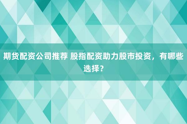 期货配资公司推荐 股指配资助力股市投资，有哪些选择？