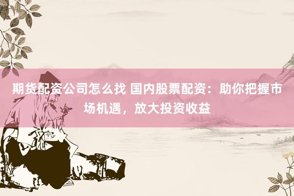 期货配资公司怎么找 国内股票配资：助你把握市场机遇，放大投资收益
