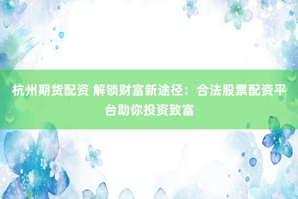 杭州期货配资 解锁财富新途径：合法股票配资平台助你投资致富