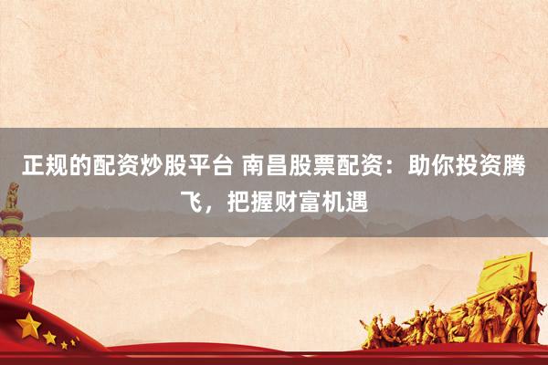 正规的配资炒股平台 南昌股票配资：助你投资腾飞，把握财富机遇