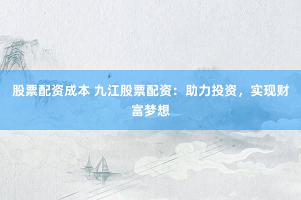 股票配资成本 九江股票配资：助力投资，实现财富梦想