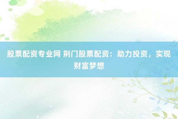 股票配资专业网 荆门股票配资：助力投资，实现财富梦想