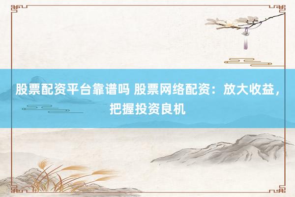 股票配资平台靠谱吗 股票网络配资：放大收益，把握投资良机