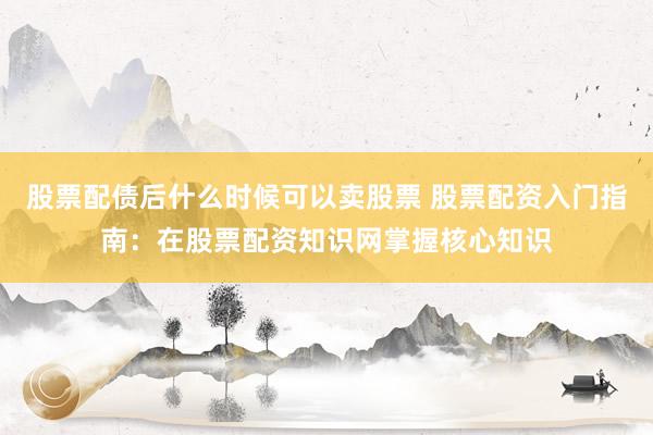 股票配债后什么时候可以卖股票 股票配资入门指南：在股票配资知识网掌握核心知识