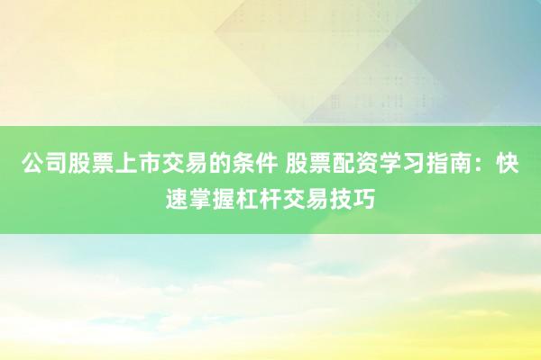 公司股票上市交易的条件 股票配资学习指南：快速掌握杠杆交易技巧