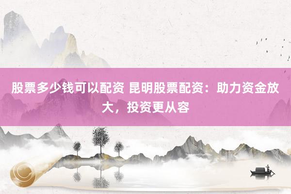 股票多少钱可以配资 昆明股票配资：助力资金放大，投资更从容