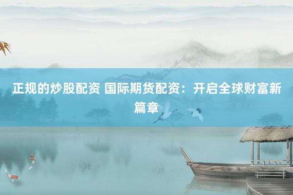 正规的炒股配资 国际期货配资：开启全球财富新篇章