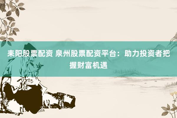 耒阳股票配资 泉州股票配资平台：助力投资者把握财富机遇