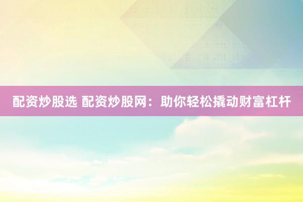 配资炒股选 配资炒股网：助你轻松撬动财富杠杆
