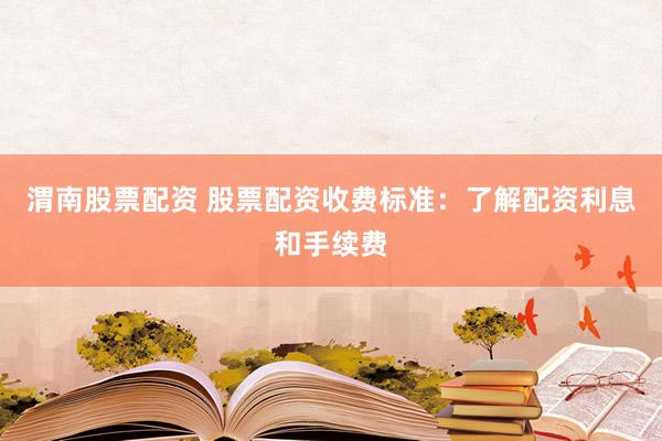 渭南股票配资 股票配资收费标准：了解配资利息和手续费